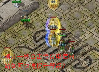 刚开一秒合击传奇电信网站如何快速提升等级? 刚开一秒合击传奇电信网站如何快速提升等级?